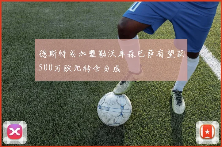德斯特或加盟勒沃库森巴萨有望获500万欧元转会分成