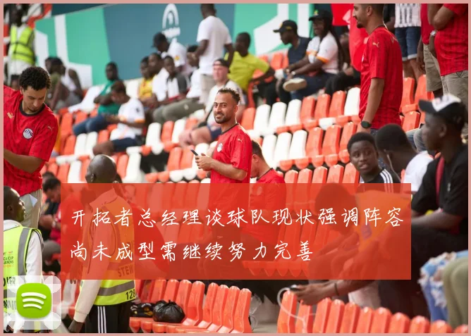 开拓者总经理谈球队现状强调阵容尚未成型需继续努力完善