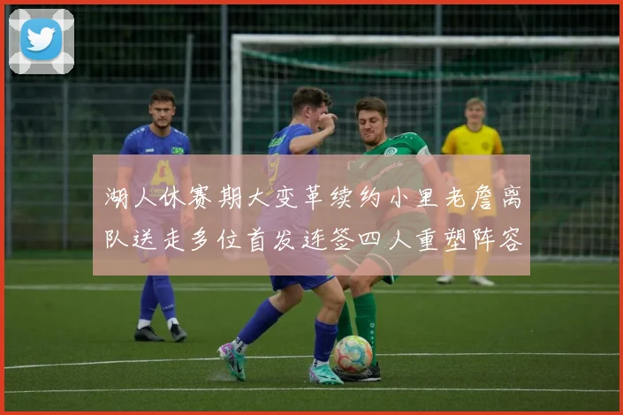 湖人休赛期大变革续约小里老詹离队送走多位首发连签四人重塑阵容