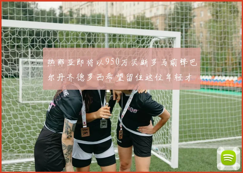 热那亚即将以950万买断罗马前锋巴尔丹齐德罗西希望留住这位年轻才俊