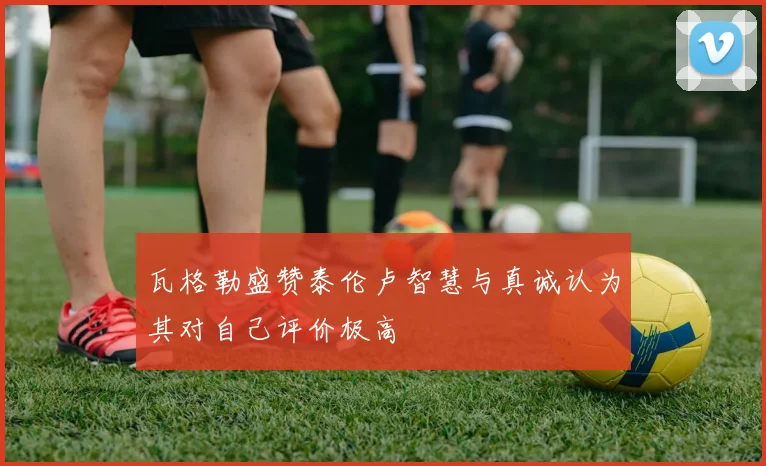 瓦格勒盛赞泰伦卢智慧与真诚认为其对自己评价极高