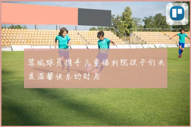 蓉城球员携手儿童福利院孩子们共度温馨快乐的时光