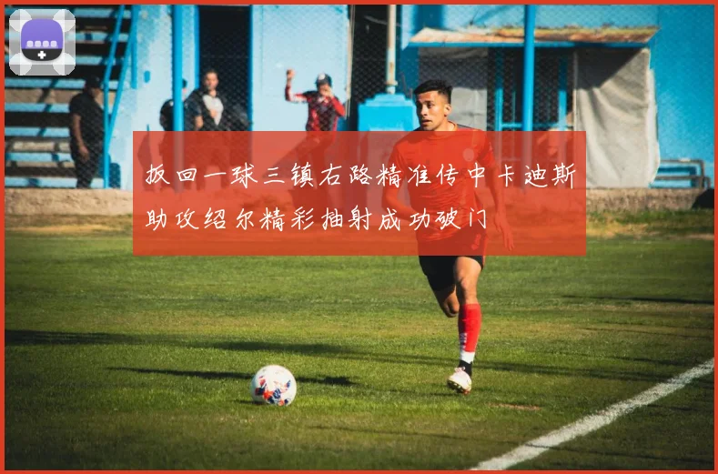 扳回一球三镇右路精准传中卡迪斯助攻绍尔精彩抽射成功破门