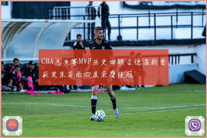 CBA总决赛MVP历史回顾古德温新晋获奖朱芳雨四度荣膺桂冠